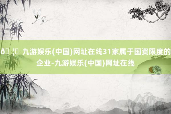 🦄九游娱乐(中国)网址在线31家属于国资限度的企业-九游娱乐(中国)网址在线