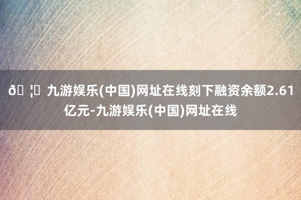 🦄九游娱乐(中国)网址在线刻下融资余额2.61亿元-九游娱乐(中国)网址在线