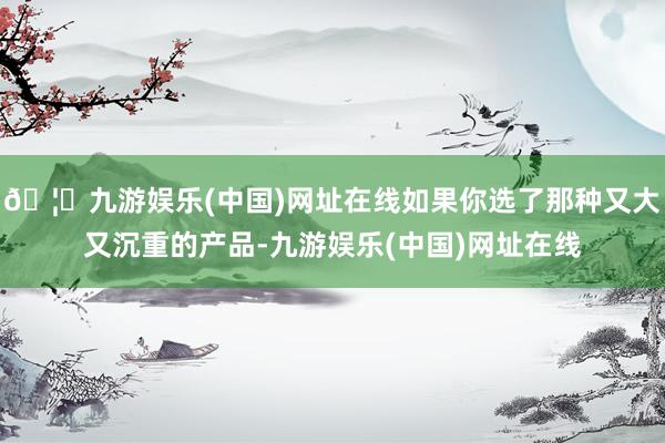 🦄九游娱乐(中国)网址在线如果你选了那种又大又沉重的产品-九游娱乐(中国)网址在线