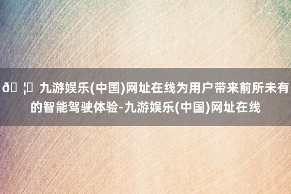 🦄九游娱乐(中国)网址在线为用户带来前所未有的智能驾驶体验-九游娱乐(中国)网址在线