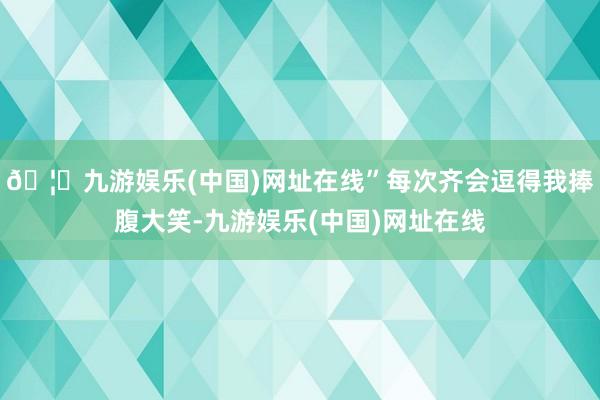 🦄九游娱乐(中国)网址在线”每次齐会逗得我捧腹大笑-九游娱乐(中国)网址在线