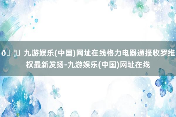 🦄九游娱乐(中国)网址在线格力电器通报收罗维权最新发扬-九游娱乐(中国)网址在线