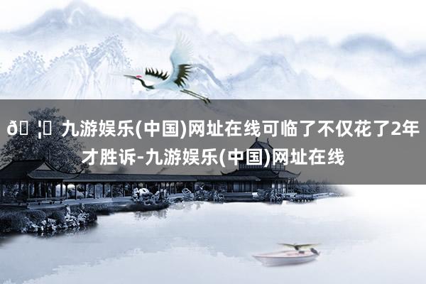 🦄九游娱乐(中国)网址在线可临了不仅花了2年才胜诉-九游娱乐(中国)网址在线