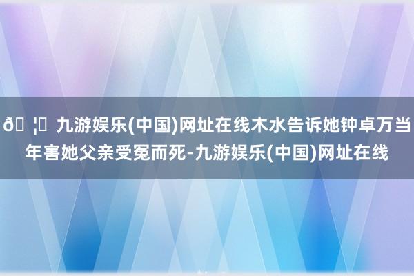 🦄九游娱乐(中国)网址在线木水告诉她钟卓万当年害她父亲受冤而死-九游娱乐(中国)网址在线
