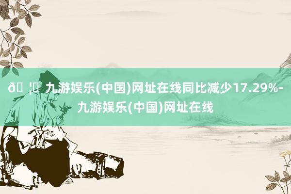 🦄九游娱乐(中国)网址在线同比减少17.29%-九游娱乐(中国)网址在线