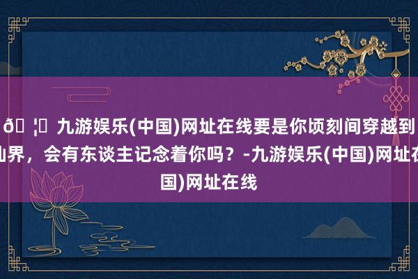 🦄九游娱乐(中国)网址在线要是你顷刻间穿越到修仙界，会有东谈主记念着你吗？-九游娱乐(中国)网址在线