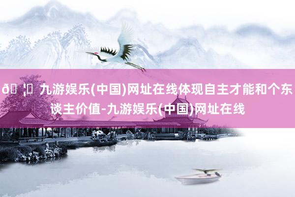 🦄九游娱乐(中国)网址在线体现自主才能和个东谈主价值-九游娱乐(中国)网址在线