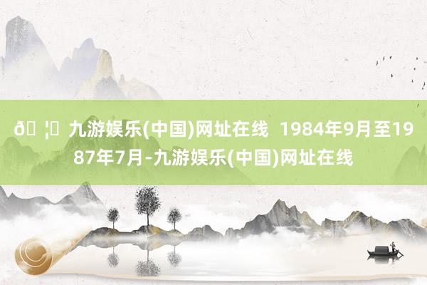🦄九游娱乐(中国)网址在线  1984年9月至1987年7月-九游娱乐(中国)网址在线