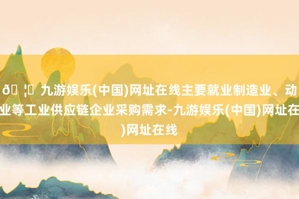 🦄九游娱乐(中国)网址在线主要就业制造业、动力业等工业供应链企业采购需求-九游娱乐(中国)网址在线