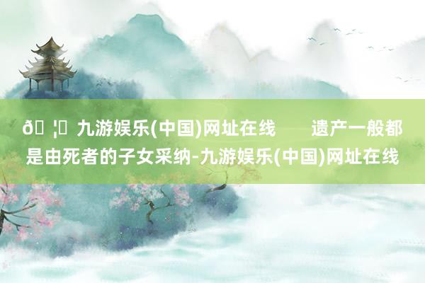 🦄九游娱乐(中国)网址在线       遗产一般都是由死者的子女采纳-九游娱乐(中国)网址在线
