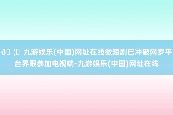 🦄九游娱乐(中国)网址在线微短剧已冲破网罗平台界限参加电视端-九游娱乐(中国)网址在线