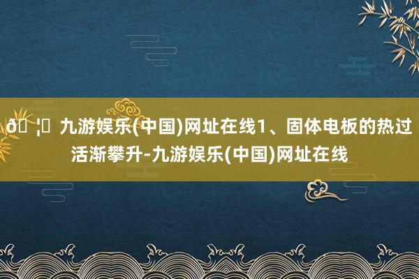 🦄九游娱乐(中国)网址在线1、固体电板的热过活渐攀升-九游娱乐(中国)网址在线