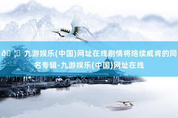 🦄九游娱乐(中国)网址在线剧情将络续威肯的同名专辑-九游娱乐(中国)网址在线