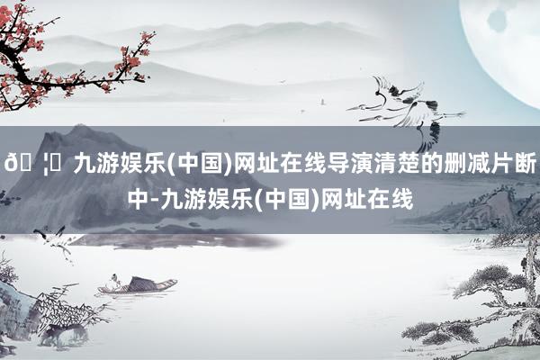 🦄九游娱乐(中国)网址在线导演清楚的删减片断中-九游娱乐(中国)网址在线