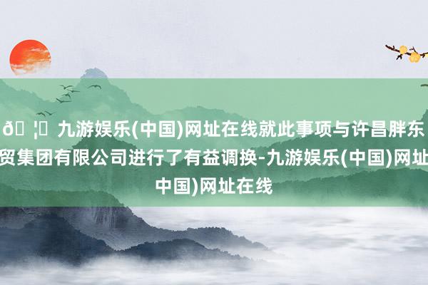 🦄九游娱乐(中国)网址在线就此事项与许昌胖东来商贸集团有限公司进行了有益调换-九游娱乐(中国)网址在线