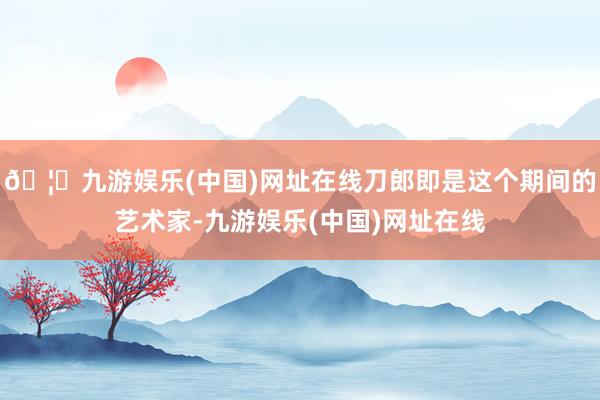 🦄九游娱乐(中国)网址在线刀郎即是这个期间的艺术家-九游娱乐(中国)网址在线