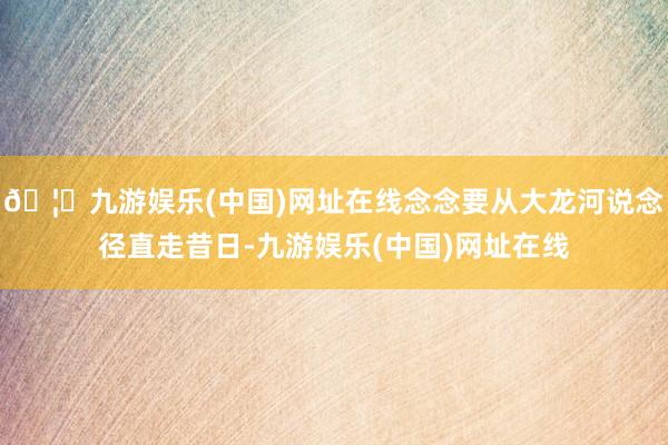 🦄九游娱乐(中国)网址在线念念要从大龙河说念径直走昔日-九游娱乐(中国)网址在线