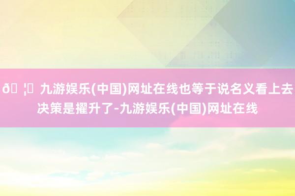 🦄九游娱乐(中国)网址在线也等于说名义看上去决策是擢升了-九游娱乐(中国)网址在线