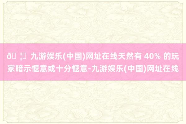 🦄九游娱乐(中国)网址在线天然有 40% 的玩家暗示惬意或十分惬意-九游娱乐(中国)网址在线