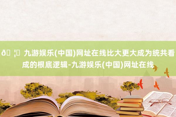 🦄九游娱乐(中国)网址在线比大更大成为统共看成的根底逻辑-九游娱乐(中国)网址在线
