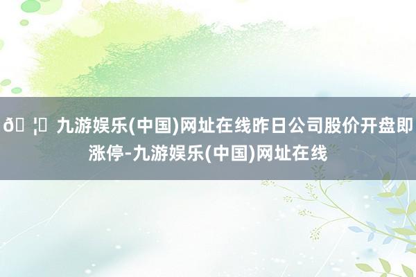 🦄九游娱乐(中国)网址在线昨日公司股价开盘即涨停-九游娱乐(中国)网址在线