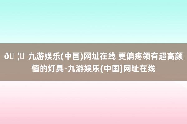 🦄九游娱乐(中国)网址在线 更偏疼领有超高颜值的灯具-九游娱乐(中国)网址在线