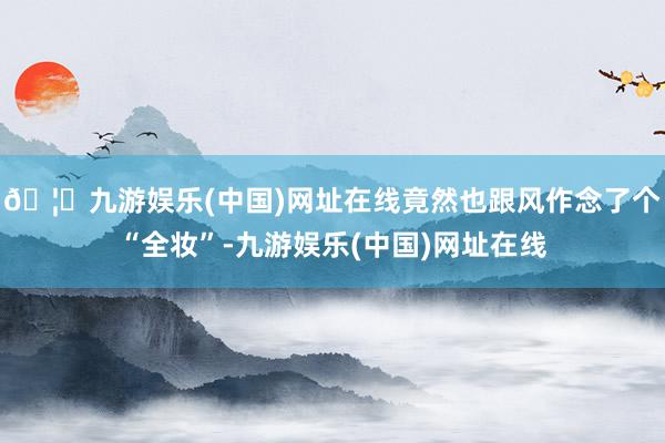 🦄九游娱乐(中国)网址在线竟然也跟风作念了个“全妆”-九游娱乐(中国)网址在线