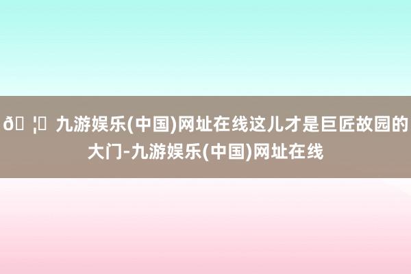 🦄九游娱乐(中国)网址在线这儿才是巨匠故园的大门-九游娱乐(中国)网址在线