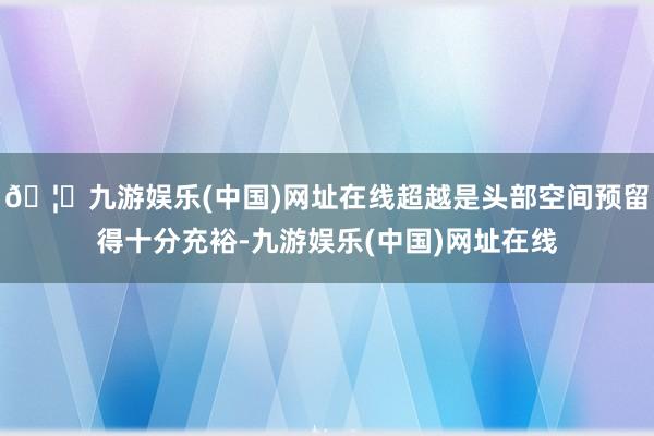 🦄九游娱乐(中国)网址在线超越是头部空间预留得十分充裕-九游娱乐(中国)网址在线