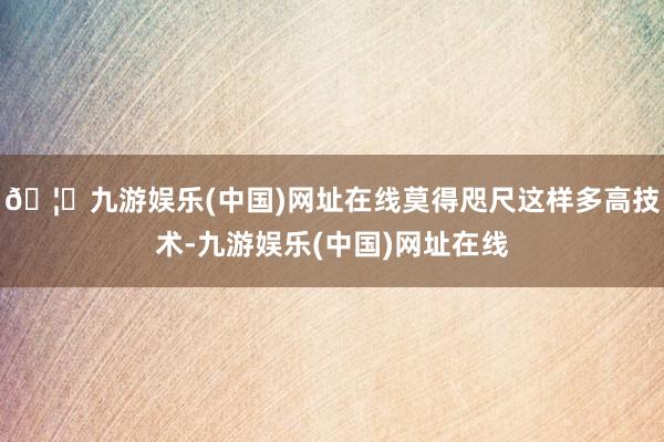 🦄九游娱乐(中国)网址在线莫得咫尺这样多高技术-九游娱乐(中国)网址在线