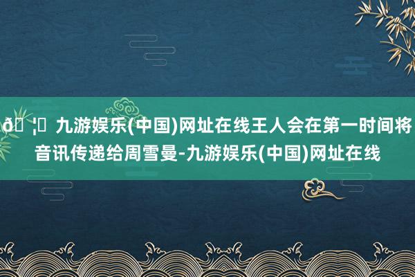 🦄九游娱乐(中国)网址在线王人会在第一时间将音讯传递给周雪曼-九游娱乐(中国)网址在线