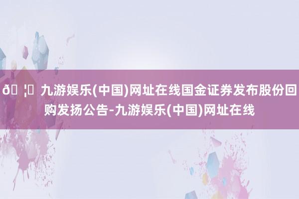 🦄九游娱乐(中国)网址在线国金证券发布股份回购发扬公告-九游娱乐(中国)网址在线