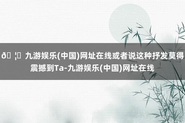 🦄九游娱乐(中国)网址在线或者说这种抒发莫得震撼到Ta-九游娱乐(中国)网址在线