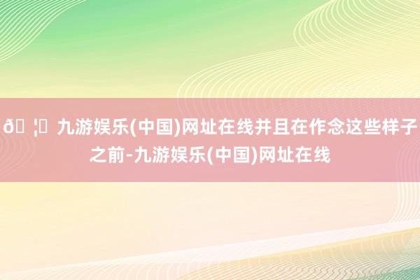 🦄九游娱乐(中国)网址在线并且在作念这些样子之前-九游娱乐(中国)网址在线