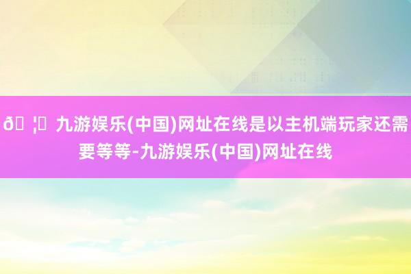 🦄九游娱乐(中国)网址在线是以主机端玩家还需要等等-九游娱乐(中国)网址在线