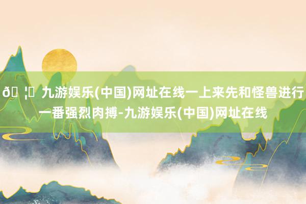 🦄九游娱乐(中国)网址在线一上来先和怪兽进行一番强烈肉搏-九游娱乐(中国)网址在线