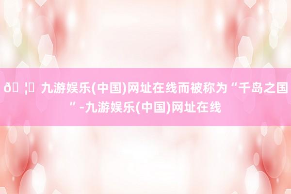 🦄九游娱乐(中国)网址在线而被称为“千岛之国”-九游娱乐(中国)网址在线