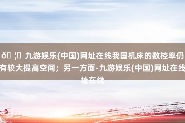 🦄九游娱乐(中国)网址在线我国机床的数控率仍有较大提高空间；另一方面-九游娱乐(中国)网址在线
