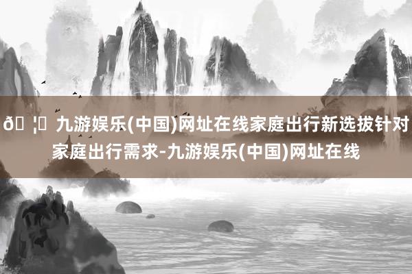 🦄九游娱乐(中国)网址在线家庭出行新选拔针对家庭出行需求-九游娱乐(中国)网址在线