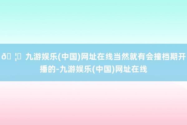 🦄九游娱乐(中国)网址在线当然就有会撞档期开播的-九游娱乐(中国)网址在线