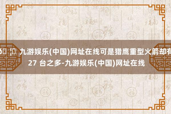 🦄九游娱乐(中国)网址在线可是猎鹰重型火箭却有 27 台之多-九游娱乐(中国)网址在线
