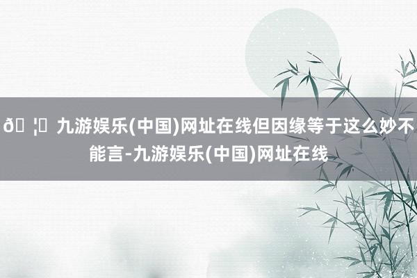 🦄九游娱乐(中国)网址在线但因缘等于这么妙不能言-九游娱乐(中国)网址在线