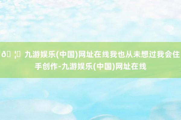 🦄九游娱乐(中国)网址在线我也从未想过我会住手创作-九游娱乐(中国)网址在线