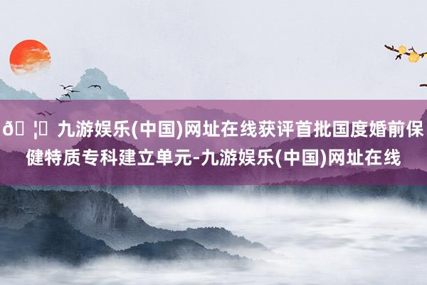 🦄九游娱乐(中国)网址在线获评首批国度婚前保健特质专科建立单元-九游娱乐(中国)网址在线