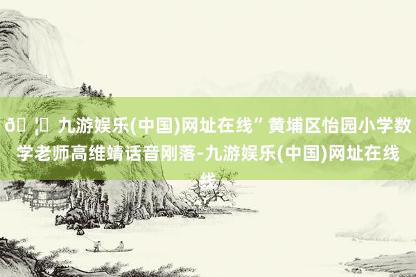 🦄九游娱乐(中国)网址在线”黄埔区怡园小学数学老师高维靖话音刚落-九游娱乐(中国)网址在线