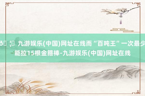 🦄九游娱乐(中国)网址在线而“百吨王”一次最少能拉15根金箍棒-九游娱乐(中国)网址在线
