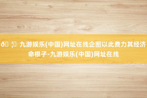 🦄九游娱乐(中国)网址在线企图以此费力其经济命根子-九游娱乐(中国)网址在线