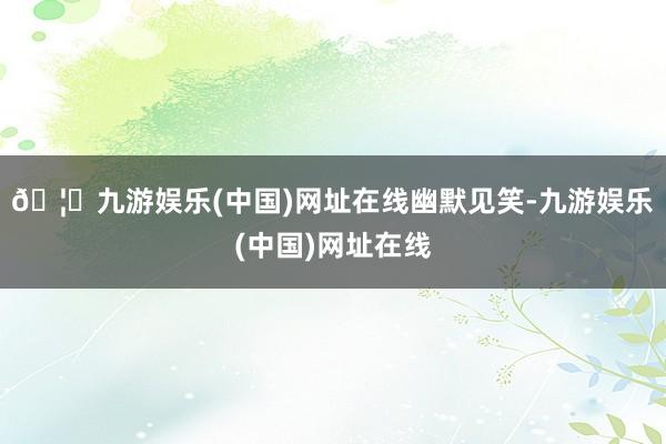 🦄九游娱乐(中国)网址在线幽默见笑-九游娱乐(中国)网址在线