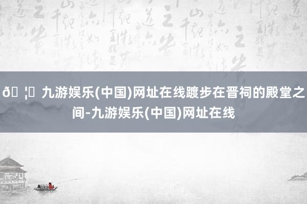 🦄九游娱乐(中国)网址在线踱步在晋祠的殿堂之间-九游娱乐(中国)网址在线
