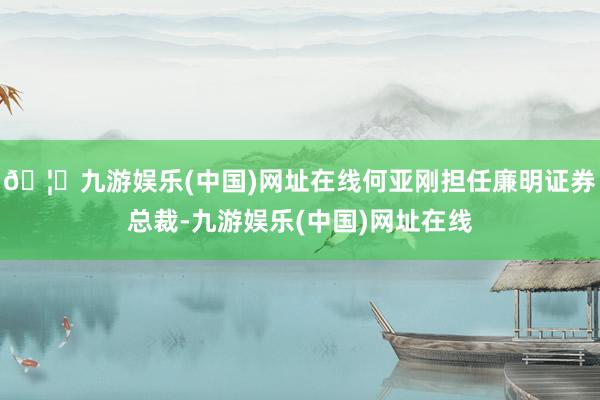 🦄九游娱乐(中国)网址在线何亚刚担任廉明证券总裁-九游娱乐(中国)网址在线